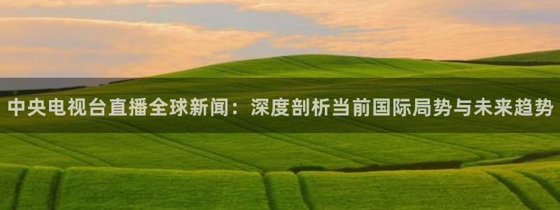 火凤体育直播高清入口：中央电视台直播全球新闻：深度剖析当前国际局势与未来趋势
